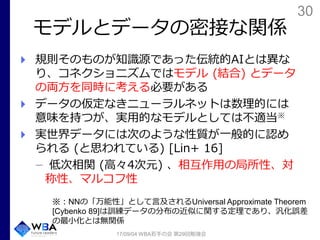 30
モデルとデータの密接な関係
規則そのものが知識源であった伝統的AIとは異な
り、コネクショニズムではモデル (結合) とデータ
の両方を同時に考える必要がある
データの仮定なきニューラルネットは数理的には
意味を持つが、実用的なモデルとしては不適当※
実世界データには次のような性質が一般的に認め
られる (と思われている) [Lin+ 16]
低次相関 (高々4次元) 、相互作用の局所性、対
称性、マルコフ性
17/09/04 WBA若手の会 第29回勉強会
※：NNの「万能性」として言及されるUniversal Approximate Theorem
[Cybenko 89]は訓練データの分布の近似に関する定理であり、汎化誤差
の最小化とは無関係
 