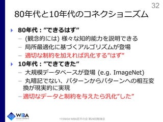 32
80年代と10年代のコネクショニズム
80年代：”できるはず”
(観念的には) 様々な知的能力を説明できる
局所最適化に基づくアルゴリズムが登場
適切な制約を加えれば汎化する”はず”
10年代：”できてきた”
大規模データベースが登場 (e.g. ImageNet)
丸暗記でない、パターンからパターンへの相互変
換が現実的に実現
適切なデータと制約を与えたら汎化”した”
17/09/04 WBA若手の会 第29回勉強会
 