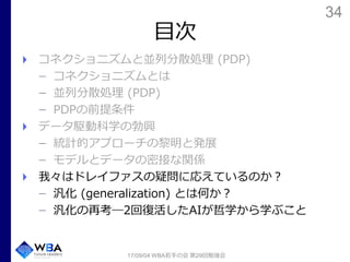 34
目次
コネクショニズムと並列分散処理 (PDP)
コネクショニズムとは
並列分散処理 (PDP)
PDPの前提条件
データ駆動科学の勃興
統計的アプローチの黎明と発展
モデルとデータの密接な関係
我々はドレイファスの疑問に応えているのか？
汎化 (generalization) とは何か？
汎化の再考―2回復活したAIが哲学から学ぶこと
17/09/04 WBA若手の会 第29回勉強会
 