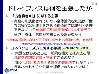 36
ドレイファスは何を主張したか
17/09/04 WBA若手の会 第29回勉強会
「古き良きAI」に対する主張
完全に形式化されていない全体論的な知識は「世
界の完全な記述」を求める価値観では説明・処理
できない
状況・身体・意図が不可欠の役割を果たす
→身体の役割は第15回『実ロボットの運動生成』を参照
(https://www.slideshare.net/YurikaDoi/doi-63126093)
コネクショニズムに対する懐疑
常識をはじめとした一般的な能力を組み込む際、
汎化を適切に定義・判定できるのか？
我々は設計者の考える汎化の範囲内でしかニュー
ラルネットの汎化性能を評価できないのでは？
←今日はこちらに注目
→全体論的に処理するNNは大丈夫そう
 