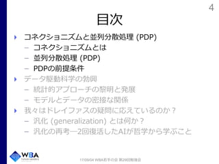 4
目次
コネクショニズムと並列分散処理 (PDP)
コネクショニズムとは
並列分散処理 (PDP)
PDPの前提条件
データ駆動科学の勃興
統計的アプローチの黎明と発展
モデルとデータの密接な関係
我々はドレイファスの疑問に応えているのか？
汎化 (generalization) とは何か？
汎化の再考―2回復活したAIが哲学から学ぶこと
17/09/04 WBA若手の会 第29回勉強会
 