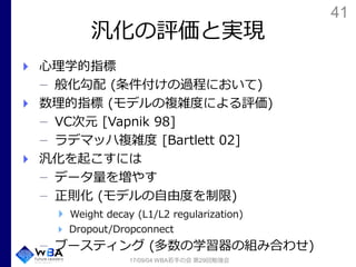 41
汎化の評価と実現
心理学的指標
般化勾配 (条件付けの過程において)
数理的指標 (モデルの複雑度による評価)
VC次元 [Vapnik 98]
ラデマッハ複雑度 [Bartlett 02]
汎化を起こすには
データ量を増やす
正則化 (モデルの自由度を制限)
Weight decay (L1/L2 regularization)
Dropout/Dropconnect
ブースティング (多数の学習器の組み合わせ)
17/09/04 WBA若手の会 第29回勉強会
 
