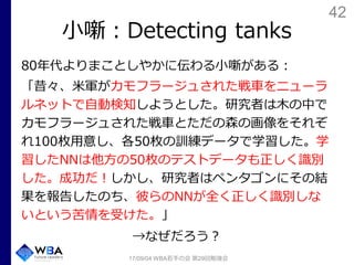 42
小噺：Detecting tanks
80年代よりまことしやかに伝わる小噺がある：
「昔々、米軍がカモフラージュされた戦車をニューラ
ルネットで自動検知しようとした。研究者は木の中で
カモフラージュされた戦車とただの森の画像をそれぞ
れ100枚用意し、各50枚の訓練データで学習した。学
習したNNは他方の50枚のテストデータも正しく識別
した。成功だ！しかし、研究者はペンタゴンにその結
果を報告したのち、彼らのNNが全く正しく識別しな
いという苦情を受けた。」
→なぜだろう？
17/09/04 WBA若手の会 第29回勉強会
 