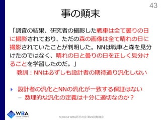 43
事の顛末
「調査の結果、研究者の撮影した戦車は全て曇りの日
に撮影されており、ただの森の画像は全て晴れの日に
撮影されていたことが判明した。NNは戦車と森を見分
けたのではなく、晴れの日と曇りの日を正しく見分け
ることを学習したのだ。」
教訓：NNは必ずしも設計者の期待通り汎化しない
設計者の汎化とNNの汎化が一致する保証はない
数理的な汎化の定義は十分に適切なのか？
17/09/04 WBA若手の会 第29回勉強会
 