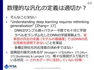 44
数理的な汎化の定義は適切か？
そんなことはない
“Understanding deep learning requires rethinking
generalization” [Zhang+ 17]
DNNはサンプル数<パラメータ数でも十分に学習
ラベルをランダム化したDNNの学習実験より、従
来型の汎化の定義 (モデルの複雑度) ではDNNの汎
化性能を説明できないことを実証
各種正則化も汎化性能の決め手ではない
追検証の論文はあるが [Krueger+ 17][Hoffer+ 17] [Wu+
17] [Kuzborskij & Lampert 17]、様々な仮説が入り乱れて
いる状況 -> どれもデータに注目していない印象…
17/09/04 WBA若手の会 第29回勉強会
 
