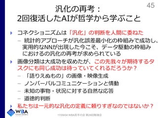 45
汎化の再考：
2回復活したAIが哲学から学ぶこと
コネクショニズムは「汎化」の判断を人間に委ねた
統計的アプローチが汎化誤差最小化の枠組みで成功し、
実用的なNNが出現した今こそ、データ駆動の枠組み
におけるの汎化の再考が求められている
画像分類は大成功を収めたが、この先我々が期待するタ
スクにも同じ成功は待っていてくれるだろうか？
「語りえぬもの」の画像・映像生成
ノンバーバルコミュニケーションと情動
未知の事物・状況に対する自然な応答
道徳的判断
私たちは一元的な汎化の定義に頼りすぎなのではないか？
17/09/04 WBA若手の会 第29回勉強会
 