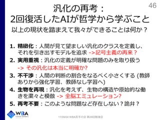 46
汎化の再考：
2回復活したAIが哲学から学ぶこと
以上の現状を踏まえて我々ができることは何か？
1. 精緻化：人間が見て望ましい汎化のクラスを定義し、
それを引き出すモデルを追求 ->記号主義の再来？
2. 実用重視：汎化の定義が明確な問題のみを取り扱う
-> その汎化は本当に明確か?
3. 不干渉：人間の判断の割合をなるべく小さくする (教師
ありから強化学習、教師なし学習へ)
4. 生物を再現：汎化を考えず、生物の構造や原始的な働
きを粛々と模倣 -> 全脳エミュレーション?
5. 再考不要：このような問題など存在しない？詭弁？
17/09/04 WBA若手の会 第29回勉強会
 