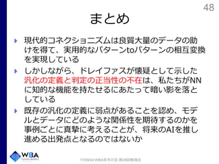 48
まとめ
現代的コネクショニズムは良質大量のデータの助
けを得て、実用的なパターンtoパターンの相互変換
を実現している
しかしながら、ドレイファスが懐疑として示した
汎化の定義と判定の正当性の不在は、私たちがNN
に知的な機能を持たせるにあたって暗い影を落と
している
既存の汎化の定義に弱点があることを認め、モデ
ルとデータにどのような関係性を期待するのかを
事例ごとに真摯に考えることが、将来のAIを推し
進める出発点となるのではないか
17/09/04 WBA若手の会 第29回勉強会
 