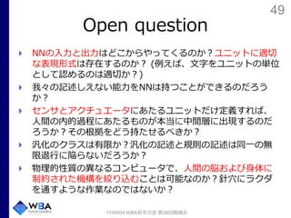 49
Open question
NNの入力と出力はどこからやってくるのか？ユニットに適切
な表現形式は存在するのか？ (例えば、文字をユニットの単位
として認めるのは適切か？)
我々の記述しえない能力をNNは持つことができるのだろう
か？
センサとアクチュエータにあたるユニットだけ定義すれば、
人間の内的過程にあたるものが本当に中間層に出現するのだ
ろうか？その根拠をどう持たせるべきか？
汎化のクラスは有限か？汎化の記述と規則の記述は同一の無
限退行に陥らないだろうか？
物理的性質の異なるコンピュータで、人間の脳および身体に
制約された機構を絞り込むことは可能なのか？針穴にラクダ
を通すような作業なのではないか？
17/09/04 WBA若手の会 第29回勉強会
 