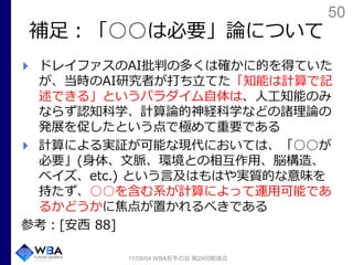 50
補足：「○○は必要」論について
ドレイファスのAI批判の多くは確かに的を得ていた
が、当時のAI研究者が打ち立てた「知能は計算で記
述できる」というパラダイム自体は、人工知能のみ
ならず認知科学、計算論的神経科学などの諸理論の
発展を促したという点で極めて重要である
計算による実証が可能な現代においては、「○○が
必要」(身体、文脈、環境との相互作用、脳構造、
ベイズ、etc.) という言及はもはや実質的な意味を
持たず、○○を含む系が計算によって運用可能であ
るかどうかに焦点が置かれるべきである
参考：[安西 88]
17/09/04 WBA若手の会 第29回勉強会
 