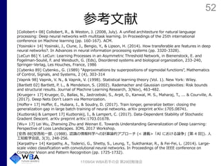 52
参考文献
[Collobert+ 08] Collobert, R., & Weston, J. (2008, July). A unified architecture for natural language
processing: Deep neural networks with multitask learning. In Proceedings of the 25th international
conference on Machine learning (pp. 160-167). ACM.
[Yosinski+ 14] Yosinski, J., Clune, J., Bengio, Y., & Lipson, H. (2014). How transferable are features in deep
neural networks?. In Advances in neural information processing systems (pp. 3320-3328).
[LeCun 86] Y. LeCun: Learning Processes in an Asymmetric Threshold Network, in Bienenstock, E. and
Fogelman-Soulié, F. and Weisbuch, G. (Eds), Disordered systems and biological organization, 233-240,
Springer-Verlag, Les Houches, France, 1986
[Cybenko 89] Cybenko., G. (1989) "Approximations by superpositions of sigmoidal functions", Mathematics
of Control, Signals, and Systems, 2 (4), 303-314
[Vapnik 98] Vapnik, V. N., & Vapnik, V. (1998). Statistical learning theory (Vol. 1). New York: Wiley.
[Bartlett 02] Bartlett, P. L., & Mendelson, S. (2002). Rademacher and Gaussian complexities: Risk bounds
and structural results. Journal of Machine Learning Research, 3(Nov), 463-482.
[Krueger+ 17] Krueger, D., Ballas, N., Jastrzebski, S., Arpit, D., Kanwal, M. S., Maharaj, T., ... & Courville, A.
(2017). Deep Nets Don't Learn via Memorization.
[Hoffer+ 17] Hoffer, E., Hubara, I., & Soudry, D. (2017). Train longer, generalize better: closing the
generalization gap in large batch training of neural networks. arXiv preprint arXiv:1705.08741.
[Kuzborskij & Lampert 17] Kuzborskij, I., & Lampert, C. (2017). Data-Dependent Stability of Stochastic
Gradient Descent. arXiv preprint arXiv:1703.01678.
[Wu+ 17] Lei Wu, Zhanxing Zhu and Weinan E. Towards Understanding Generalization of Deep Learning:
Perspective of Loss Landscapes. ICML 2017 Workshop.
[安西 88]安西祐一郎. (1988). 認識の情報科学への計算論的アプローチ (< 連載>「AI における論争」[第 4 回]). 人
工知能学会誌, 3(3), 248-256.
[Karpathy+ 14] Karpathy, A., Toderici, G., Shetty, S., Leung, T., Sukthankar, R., & Fei-Fei, L. (2014). Large-
scale video classification with convolutional neural networks. In Proceedings of the IEEE conference on
Computer Vision and Pattern Recognition (pp. 1725-1732).
17/09/04 WBA若手の会 第29回勉強会
 