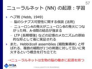 57
ニューラルネット (NN) の起源：学習
ヘブ則 (Hebb, 1949)
脳のシナプス可塑性に関する仮説 (法則)
ニューロンAの発火がニューロンBの発火につな
がった時、A-B間の結合が強まる
LTP (長期増強) などの記憶のメカニズムの原始
的な形として後に実証される
また、Hebbはcell assemblies (細胞集積体) と呼
ばれる、複数の細胞が1つの刺激に対して互いに発
火するという概念を打ち立てた
→ニューラルネットは生物の脳の働きに起源を持つ
17/09/04 WBA若手の会 第29回勉強会
 