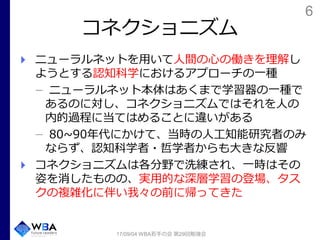 6
コネクショニズム
ニューラルネットを用いて人間の心の働きを理解し
ようとする認知科学におけるアプローチの一種
ニューラルネット本体はあくまで学習器の一種で
あるのに対し、コネクショニズムではそれを人の
内的過程に当てはめることに違いがある
80~90年代にかけて、当時の人工知能研究者のみ
ならず、認知科学者・哲学者からも大きな反響
コネクショニズムは各分野で洗練され、一時はその
姿を消したものの、実用的な深層学習の登場、タス
クの複雑化に伴い我々の前に帰ってきた
17/09/04 WBA若手の会 第29回勉強会
 