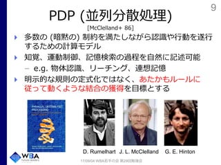 9
PDP (並列分散処理)
[McClelland+ 86]
多数の (暗黙の) 制約を満たしながら認識や行動を遂行
するための計算モデル
知覚、運動制御、記憶検索の過程を自然に記述可能
e.g. 物体認識、リーチング、連想記憶
明示的な規則の定式化ではなく、あたかもルールに
従って動くような結合の獲得を目標とする
17/09/04 WBA若手の会 第29回勉強会
J. L. McClellandD. Rumelhart G. E. Hinton
 