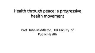 Health through peace: a progressive
health movement
Prof John Middleton, UK Faculty of
Public Health
 