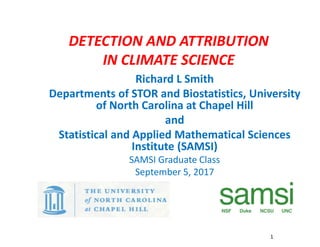DETECTION AND ATTRIBUTION
IN CLIMATE SCIENCE
Richard L Smith
Departments of STOR and Biostatistics, University
of North Carolina at Chapel Hill
and
Statistical and Applied Mathematical Sciences
Institute (SAMSI)
SAMSI Graduate Class
September 5, 2017
1
1