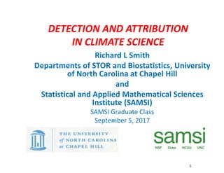 DETECTION AND ATTRIBUTION
IN CLIMATE SCIENCE
Richard L Smith
Departments of STOR and Biostatistics, University
of North Carolina at Chapel Hill
and
Statistical and Applied Mathematical Sciences
Institute (SAMSI)
SAMSI Graduate Class
September 5, 2017
1
1
 