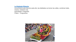 Descripción:
La Diablada Pillareña
Los primeros seis días de cada año, las diabladas se toman las calles, combinan baile,
música, tradición oral.
Actividades: Fotografía
Píllaro - Tungurahua
 