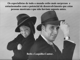 Beth e Loquillo-Cantor. Os especialistas de todo o mundo estão mais surpresos  e entusiasmados com o potencial de desenvolvimento que estas pessoas mostram e que não haviam suposto antes.   