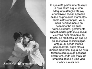 Ana e Nuria Espert-Atriz. O que está perfeitamente claro a esta altura é que uma adequada atenção afetiva, educativa e social, aplicada desde os primeiros momentos sobre estas crianças, vai a influir decisivamente no desempenho de suas potencialidades, geralmente subestimadas pelo meio social. Vivemos num momento de trocas, de melhoras, no que se diz respeito a sensibilização ante a SD desde muitas perspectivas, entre elas a médico-científica, a qual se está fazendo com que as pessoas desfrutem, cada vez mais, de uma boa saúde e uma vida melhor e mais feliz . 