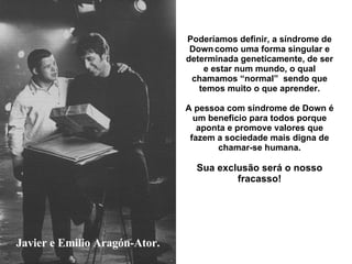 Javier e Emilio Aragón-Ator. Poderíamos definir, a síndrome de Down   como uma forma singular e determinada geneticamente, de ser e estar num mundo, o qual chamamos “normal”  sendo que temos muito o que aprender. A pessoa com síndrome de Down é um beneficio para todos porque aponta e promove valores que fazem a sociedade mais digna de chamar-se humana. Sua exclusão será o nosso fracasso! 