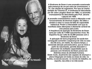 Antonella e Giorgio Armani-Modista . A Síndrome de Down é uma anomalia ocasionada pela presença de um par extra de cromossomo, a 21, nas células do organismo. Por isso se chama também de Trisomía 21. A síndrome foi descoberta por Sir John Langdon Down em 1866, e a anomalia cromossômica foi descoberta pelo Prof. Jérome Lejeune em 1959. A anomalia cromossômica causa a alteração e mal funcionamento de diversos órgãos. Ela afeta o cérebro e esta é a causa da falta de capacidade intelectual. Porém a intensidade com que se manifesta estas alterações é altamente variável de uma pessoa para outra. A freqüência da aparição da Síndrome de Down varia por volta de 1/1000 nascimentos vivos. Na Espanha há por volta de 32.000 pessoas com a Síndrome de Down. A aplicação de bons programas de saúde tem conseguido aumentar a esperança de vida na casa dos 60 anos, em média. Ao mesmo tempo, a esmerada atenção psicoeducativa, que se inicia a partir do nascimento, permite descobrir o desenrolar de múltiplas capacidades que as pessoas com Síndrome de Down possui em distintas áreas da atividade humana. Deste modo, atualmente são capazes de alcançar a plena integração em todas as áreas da vida: na família, na escola secular, no mundo do trabalho, no esporte, nas artes e na vida social . 