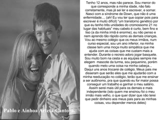 Pablo e Ainhoa Arteta-Cantora. Tenho 12 anos, mas não parece. Sou menor do que corresponde a minha idade, não falo corretamente, mas já sei ler e escrever, e somar. Nasci com a síndrome de Down, que não é uma enfermidade.... (ah! Eu vou ter que copiar pois para escrever é muito difícil) “um transtorno genético por que eu tenho três unidades do cromossomo 21 no lugar das habituais” meu cabelo é curto, bem fino e liso (a da minha irmã é enorme), eu não penso e nem aprendo tão rápido como as demais crianças. Vou ao mesmo colégio que os meus irmãos, num curso especial, sou um ano inferior, na minha classe tem uma moça muito simpática que me ajuda com as coisas que me custam mais a entender. Durante o recreio adoro jogar basquete. Sou muito bom na cesta e as equipes sempre me elegem  mascote da turma, sou pequenino, porém quando meto uma coisa na minha cabeça...  Daqui uns anos trocarei de colégio. Meus pais me disseram que serão eles que me ajudarão com a minha reeducação no colégio, terão que me ensinar a ser autônomo, pra que quando eu for maior possa conseguir um trabalho e ganhar o meu salário. Assim serei mais útil para os demais e mais independente (isto quem me ensinou foi o meu irmão mais velho, o que quer dizer que não terei que pedir dinheiro aos meus pais para as minhas coisas, vou depender menos deles)   