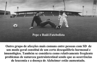 Pepe e Raúl-Futebolista Outro grupo de afecções mais comuns entre pessoas com SD  de um modo geral constitui de um certo desequilíbrio hormonal e imunológico. Também se considera como relativamente freqüente problemas de natureza gastrointestinal sendo que as ocorrências de leucemia e a doença de Alzheimer estão  aumentado.   