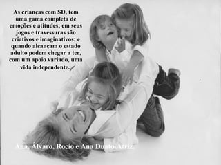 Ana, Álvaro, Rocío e Ana Duato-Atriz. As crianças com SD, tem uma gama completa de emoções e atitudes; em seus jogos e travessuras são criativos e imaginativos; e quando alcançam o estado adulto podem chegar a ter, com um apoio variado, uma vida independente.   