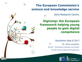 The European Commission’s
science and knowledge service
Joint Research Centre
DigComp: the European
framework helping young
people to gain digital
competence
Stockholm Sept 8 2017
Dr. Riina Vuorikari
DG JRC – Directorate Innovation and Growth
Unit B4 Human Capital and Employment
 