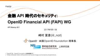 Nomura Research Institute
崎村 夏彦(@_nat)
金融 API 時代のセキュリティ:
OpenID Financial API (FAPI) WG
• OpenID® は、 OpenID Foundation の登録商標です。
• *Unless otherwise noted, all the photos and vector images are licensed by GraphicStocks.
2017年9月11日
米国OpenID Foundation 理事長
上席研究員
#apijp
API Meetup #21
 