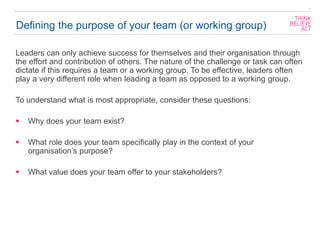 Defining the purpose of your team (or working group)
Leaders can only achieve success for themselves and their organisation through
the effort and contribution of others. The nature of the challenge or task can often
dictate if this requires a team or a working group. To be effective, leaders often
play a very different role when leading a team as opposed to a working group.
To understand what is most appropriate, consider these questions:
▪ Why does your team exist?
▪ What role does your team specifically play in the context of your
organisation’s purpose?
▪ What value does your team offer to your stakeholders?
2
 