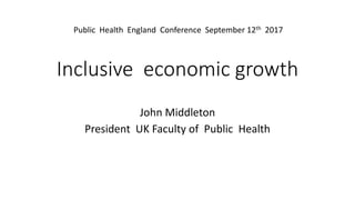 Inclusive economic growth
John Middleton
President UK Faculty of Public Health
Public Health England Conference September 12th 2017
 