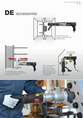 DE accessories
DE1-W with angle drive:
easy to use even in
otherwise inaccessible
places thanks to its low
height. The electric motor
and handle freely rotate
on the gearbox.
Various extensions are
available for deep fastenings
and tight spaces.
The motor drive
can rotate 360°
The offset gear makes it possible to
move the wrench down long threads for
nut sizes up to AF 150 mm.
11
Electric Nutrunners
 