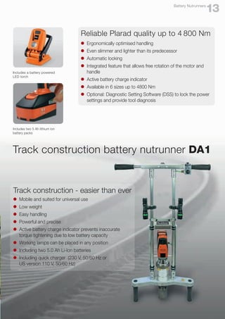 Reliable Plarad quality up to 4 800 Nm
l	 Ergonomically optimised handling
l	 Even slimmer and lighter than its predecessor
l	 Automatic locking
l	 Integrated feature that allows free rotation of the motor and
	handle
l	 Active battery charge indicator
l	 Available in 6 sizes up to 4800 Nm
l	 Optional: Diagnostic Setting Software (DSS) to lock the power
	 settings and provide tool diagnosis
Includes two 5 Ah lithium ion
battery packs
Includes a battery powered
LED torch
13
Battery Nutrunners
Track construction battery nutrunner DA1
Track construction - easier than ever
l	 Mobile and suited for universal use
l	 Low weight
l	 Easy handling
l	 Powerful and precise
l	 Active battery charge indicator prevents inaccurate
	 torque tightening due to low battery capacity
l	 Working lamps can be placed in any position
l	 Including two 5.0 Ah Li-Ion batteries
l	 Including quick charger (230 V, 50/60 Hz or
	 US version 110 V, 50/60 Hz)
 