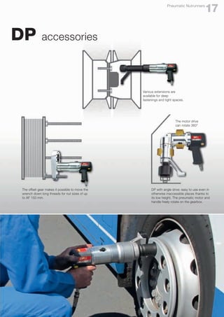 DP accessories
The offset gear makes it possible to move the
wrench down long threads for nut sizes of up
to AF 150 mm.
Various extensions are
available for deep
fastenings and tight spaces.
DP with angle drive: easy to use even in
otherwise inaccessible places thanks to
its low height. The pneumatic motor and
handle freely rotate on the gearbox.
17
Pneumatic Nutrunners
The motor drive
can rotate 360°
 