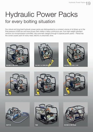 Hydraulic Power Packs
for every bolting situation
Our robust and long-lived hydraulic power packs are distinguished by a constant volume of oil (litres) up to the
final pressure of 800 bar and have proven their mettle in heavy continuous use. From light-weight standard
versions via microprocessor-controlled, fully automatic designs through to special power packs – Plarad has
the correct power pack for every need, electric or pneumatic drive.
19
Hydraulic Power Packs
IQ-VAX 2 WZ X32 IQ-VAX 3,5 DM-DW X32 IQ-VAX 2 Z-X32 110V
XB 1 XB 2 Z XB 2
X2 P-Z TAX IQ VAX 2 WZ Dual
 