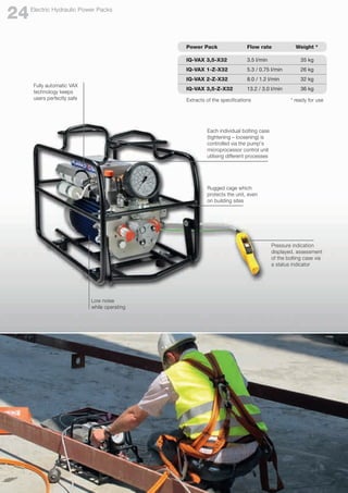Fully automatic VAX
technology keeps
users perfectly safe
Each individual bolting case
(tightening – loosening) is
controlled via the pump's
microprocessor control unit
utilising different processes
Low noise
while operating
Pressure indication
displayed, assessment
of the bolting case via
a status indicator
Power Pack	 Flow rate	 Weight *
IQ-VAX 3,5-X32	 3.5 l/min 		 35 kg
IQ-VAX 1-Z-X32	 5.3 / 0.75 l/min 		 26 kg
IQ-VAX 2-Z-X32	 8.0 / 1.2 l/min 		 32 kg
IQ-VAX 3,5-Z-X32	 13.2 / 3.0 l/min 		 36 kg
Extracts of the specifications	 * ready for use
Rugged cage which
protects the unit, even
on building sites
Electric Hydraulic Power Packs
24
 
