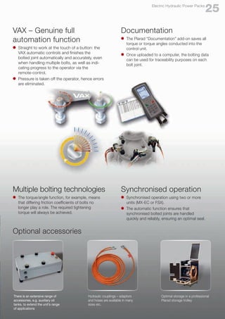 VAX – Genuine full
automation function
l	 Straight to work at the touch of a button: the 	
	 VAX automatic controls and finishes the
	 bolted joint automatically and accurately, even
	 when handling multiple bolts, as well as indi-
	 cating progress to the operator via the
	remote-control.
l	 Pressure is taken off the operator, hence errors
	 are eliminated.
Synchronised operation
l	 Synchronised operation using two or more
	 units (MX-EC or FSX).
l	 The automatic function ensures that
	 synchronised bolted joints are handled
	 quickly and reliably, ensuring an optimal seal.
Documentation
l	 The Plarad “Documentation” add-on saves all
	 torque or torque angles conducted into the
	 control unit.
l	 Once uploaded to a computer, the bolting data
	 can be used for traceability purposes on each
	 bolt joint.
Multiple bolting technologies
l	 The torque/angle function, for example, means 	
	 that differing friction coefficients of bolts no
	 longer play a role. The required tightening
	 torque will always be achieved.
Optimal storage in a professional
Plarad storage trolley
Optional accessories
25
Electric Hydraulic Power Packs
There is an extensive range of
accessories, e.g. auxiliary oil
tanks, to extend the unit’s range
of applications
Hydraulic couplings – adaptors
and hoses are available in many
sizes etc.
 