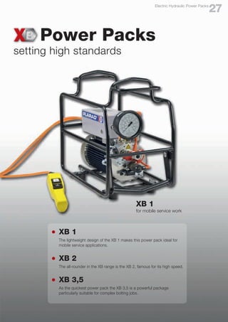 Power Packs
setting high standards
l	 XB 1
	 The lightweight design of the XB 1 makes this power pack ideal for
	 mobile service applications.
l	 XB 2
	 The all-rounder in the XB range is the XB 2, famous for its high speed.
l	 XB 3,5
	 As the quickest power pack the XB 3,5 is a powerful package
	 particularly suitable for complex bolting jobs.
XB 1
for mobile service work
27
Electric Hydraulic Power Packs
 