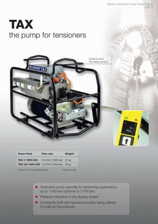 31
Electric Hydraulic Power Packs
TAX
the pump for tensioners
l	 Dedicated pump specially for tensioning applications
	 up to 1500 bar (optional to 2100 bar)
l	 Pressure indication in the display screen
l	 Compactly built with special principles being utilised
	 to build up the pressure
Guide to wind
the cables around
Power Pack	 Flow rate	 Weight*
TAX 1-1500-X32	 0.4 l/min (1500 bar)	 31 kg
TAX 3,5-1500-X32	 1.0 l/min (1500 bar) 	 40 kg
Extracts of the specifications * ready for use
 