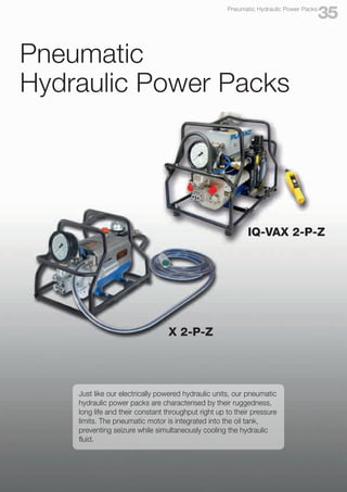 X 2-P-Z
Pneumatic
Hydraulic Power Packs
Just like our electrically powered hydraulic units, our pneumatic
hydraulic power packs are characterised by their ruggedness,
long life and their constant throughput right up to their pressure
limits. The pneumatic motor is integrated into the oil tank,
preventing seizure while simultaneously cooling the hydraulic
fluid.
IQ-VAX 2-P-Z
35
Pneumatic Hydraulic Power Packs
 
