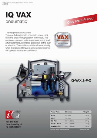 The first pneumatic VAX unit:
The new, fully automatic pneumatic power pack
uses the latest microprocessor technology. This
eliminates user errors since operators simply start
a fully automatic, controlled procedure at the push
of a button. The machinery shuts off automatically
when the required torque is achieved and informs
the operator via the remote control.
IQ VAX
pneumatic
For the full
functionality of
IQ technology
IQ-VAX 2-P-Z
Only from Plarad!
Extracts of the specifications * ready for use
Power Pack	 Flow rate	 Weight*
X 1-P	 0.8 l/min 		 24 kg
X 2-P	 1.6 l/min 		 31 kg
X 2-P-Z	 7.0 / 1.6 l/min 		 31 kg
X 2-P-Z ATEX	 7.0 / 1.6 l/min 		 32 kg
IQ-VAX 2-P-Z	 7.0 / 1.6 l/min 		 35 kg
Pneumatic Hydraulic Power Packs
36
 