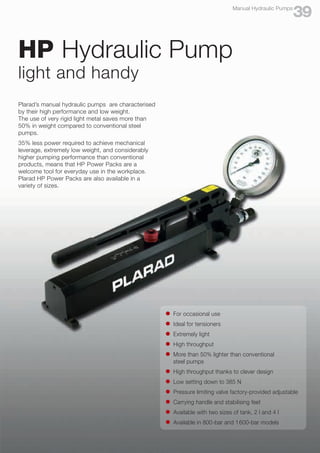 HP Hydraulic Pump
light and handy
l	 For occasional use
l	 Ideal for tensioners
l	 Extremely light
l	 High throughput
l	 More than 50% lighter than conventional
	 steel pumps
l	 High throughput thanks to clever design
l	 Low setting down to 385 N
l	 Pressure limiting valve factory-provided adjustable
l	 Carrying handle and stabilising feet
l	 Available with two sizes of tank, 2 l and 4 l
l	 Available in 800-bar and 1600-bar models
Plarad’s manual hydraulic pumps are characterised
by their high performance and low weight.
The use of very rigid light metal saves more than
50% in weight compared to conventional steel
pumps.
35% less power required to achieve mechanical
leverage, extremely low weight, and considerably
higher pumping performance than conventional
products, means that HP Power Packs are a
welcome tool for everyday use in the workplace.
Plarad HP Power Packs are also available in a
variety of sizes.
39
Manual Hydraulic Pumps
 