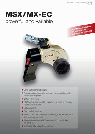 l	 Long-lasting Plarad quality
l	 Fast operation thanks to optimum harmonisation with
	 Plarad power packs
l	 Safety relief valve
l	 SQS-high-pressure safety cylinder – in case of housing
	 failure – no leakage
l	 Easy servicing
l	 Compact dimensions
l	 Fine-toothed ratchet system offers high torque precision
	 and prevents jamming
l	 Also available in an ATEX version (II 2 G ck II B T4)
	 for Zone 1G
l	 Internationally patented technology
MSX/MX-EC
powerful and variable
Continuous rotation
in every stroke
position! No jamming!
41
Hydraulic Torque Wrenches
 