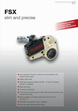l	 Fast operation thanks to optimum harmonisation with
	 Plarad power packs
l	 Safety relief valve
l	 SQS-high-pressure safety cylinder – in case of housing
	 fraction no leakage
l	 Easy servicing
l	 Compact dimensions
l	 Fine-toothed ratchet system offers high torque precision and
	 prevents jamming
l	 Also available in an ATEX version (II 2 G ck II B T4)
	 for Zone 1G
l	 ANSI/API-compatible version available
l	 Internationally patented technology
FSX
slim and precise
47
Hydraulic Torque Wrenches
Continuous rotation
in every stroke
position! No jamming!
 