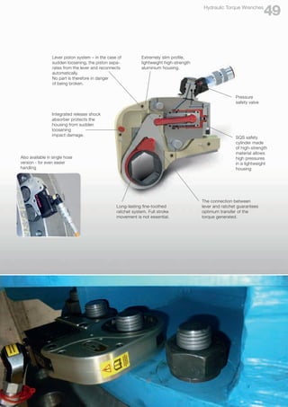 Also available in single hose
version - for even easier
handling
Extremely slim profile,
lightweight high-strength
aluminium housing.
SQS safety
cylinder made
of high-strength
material allows
high pressures
in a lightweight
housing
Long-lasting fine-toothed
ratchet system. Full stroke
movement is not essential.
The connection between
lever and ratchet guarantees
optimum transfer of the
torque generated.
Lever piston system – in the case of
sudden loosening, the piston sepa-
rates from the lever and reconnects
automatically.
No part is therefore in danger
of being broken.
Integrated release shock
absorber protects the
housing from sudden
loosening
impact damage.
Pressure
safety valve
49
Hydraulic Torque Wrenches
 