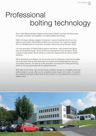 5
The Company
Professional
bolting technology
Since 1962 Maschinenfabrik Wagner and its brand „Plarad“ has been the benchmark
for quality, innovation and reliability in the field of bolting technology.
SME’s and large, globally engaged companies in various industries rely on our com-
petence where tailor-made bolting solutions are concerned. Our customers benefit
from our flexibility and our know-how, acquired continuously since the early 1960s.
The new generation of Plarad bolting systems are thinner, more powerful and lighter
than the preceding models. Due to continuous development of our products, Plarad
is always a step ahead. We are driven by customer’s requirements as well as market
demands.
When developing new designs, we do not only focus on achieving a high level of quality,
but at the same time we test extensively the function and handling features using our
own testing devices. The result is a new generation of products for bolting technology
which do not only technically fulfil the highest demands.
With eight product lines, from manual torque multipliers through to completely automatic
bolting systems, we can offer you the broadest product range in the market. You benefit
from perfectly optimised tooling while all the products for your bolted joints come from a
single source.
 