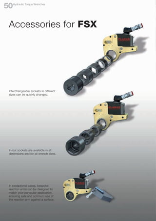 In/out sockets are available in all
dimensions and for all wrench sizes.
In exceptional cases, bespoke
reaction arms can be designed to
match your particular application,
ensuring safe and optimum use of
the reaction arm against a surface.
Interchangeable sockets in different
sizes can be quickly changed.
Accessories for FSX
Hydraulic Torque Wrenches
50
 