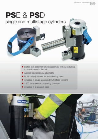 l	 Bolted joint assembly and disassembly without inducing
	 torsional stress in the bolt
l	 Applied load precisely adjustable
l	 Individual adjustment for every bolting need
l	 Available in single stage and multi stage versions
l	 1500 bar maximum operating pressure
l	 Available in a range of sizes
59
Hydraulic Tensioners
PSE & PSD
single and multistage cylinders
 